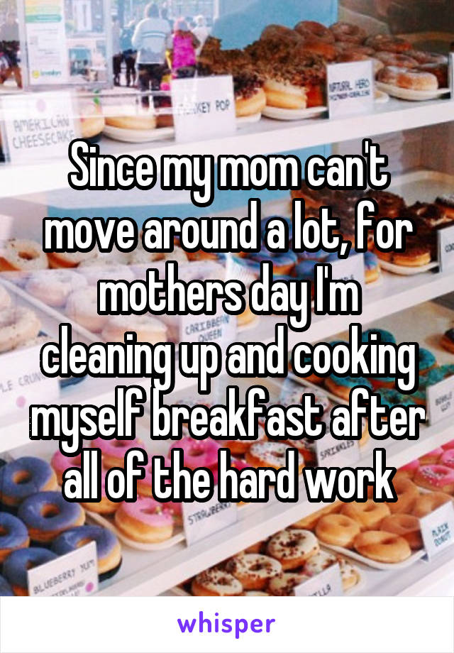 Since my mom can't move around a lot, for mothers day I'm cleaning up and cooking myself breakfast after all of the hard work