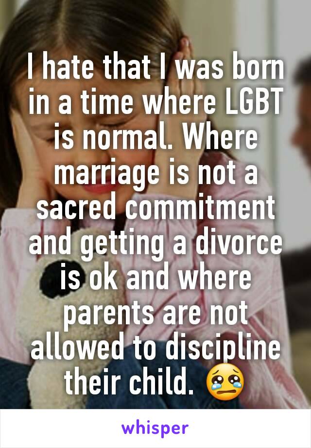 I hate that I was born in a time where LGBT is normal. Where marriage is not a sacred commitment and getting a divorce is ok and where parents are not allowed to discipline their child. 😢