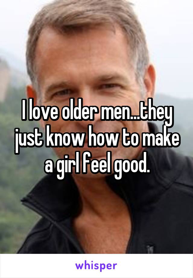 I love older men...they just know how to make a girl feel good.