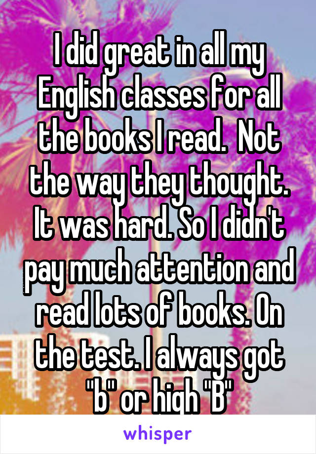 I did great in all my English classes for all the books I read.  Not the way they thought. It was hard. So I didn't pay much attention and read lots of books. On the test. I always got "b" or high "B"