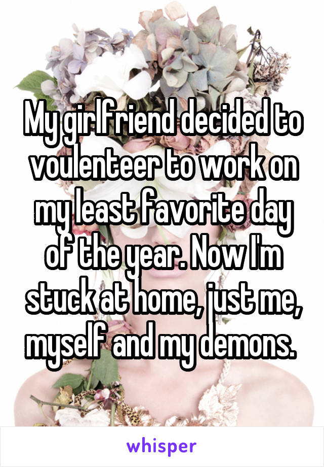 My girlfriend decided to voulenteer to work on my least favorite day of the year. Now I'm stuck at home, just me, myself and my demons. 