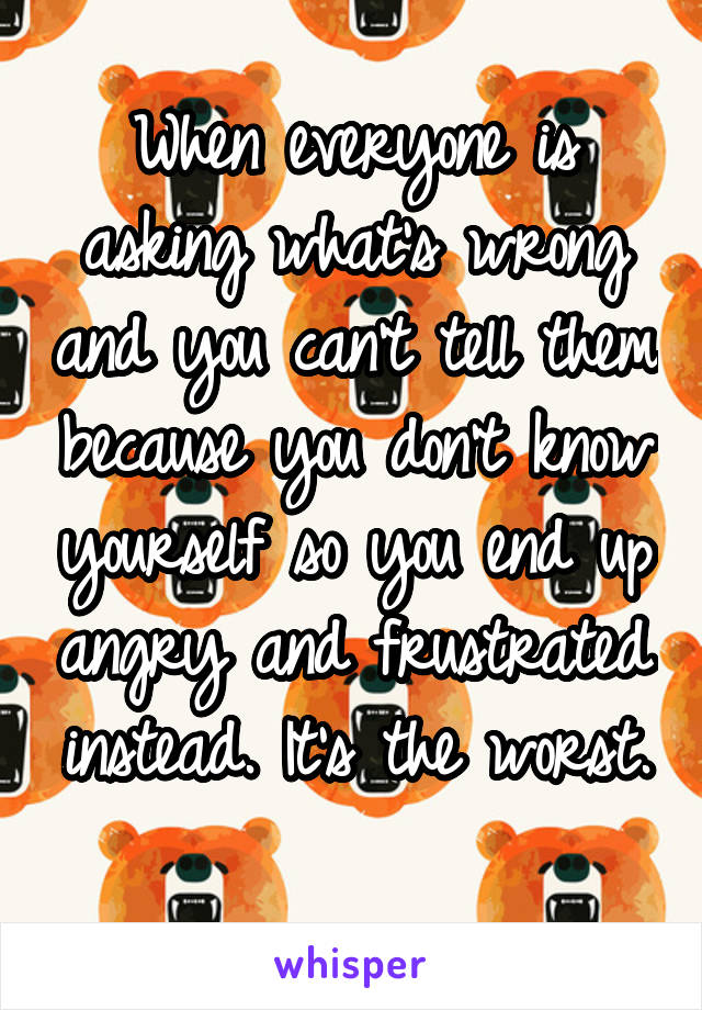 When everyone is asking what's wrong and you can't tell them because you don't know yourself so you end up angry and frustrated instead. It's the worst. 