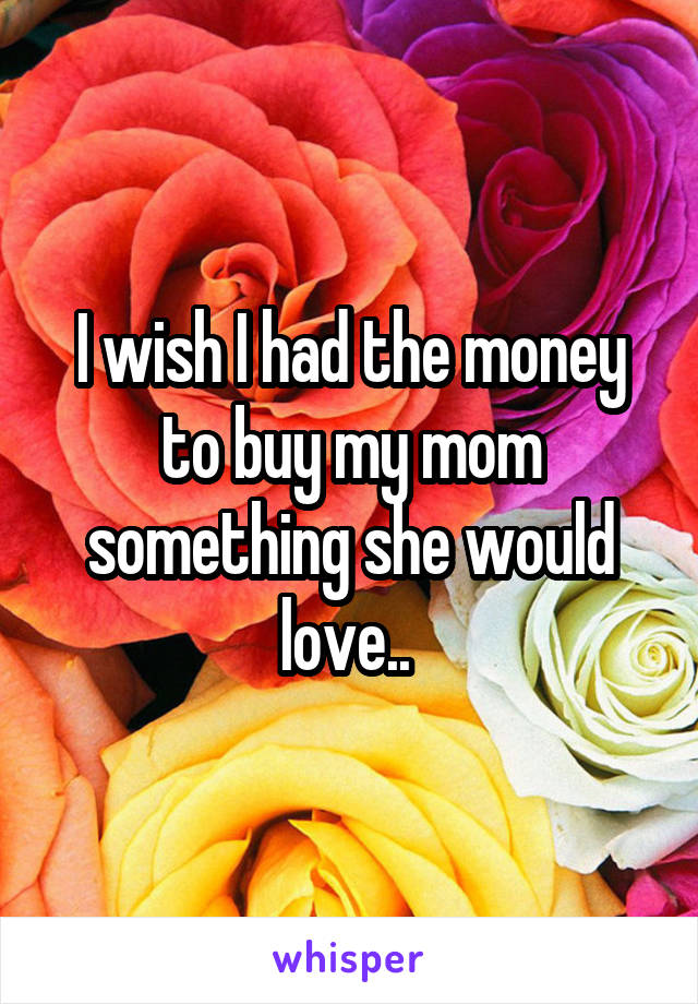 I wish I had the money to buy my mom something she would love.. 