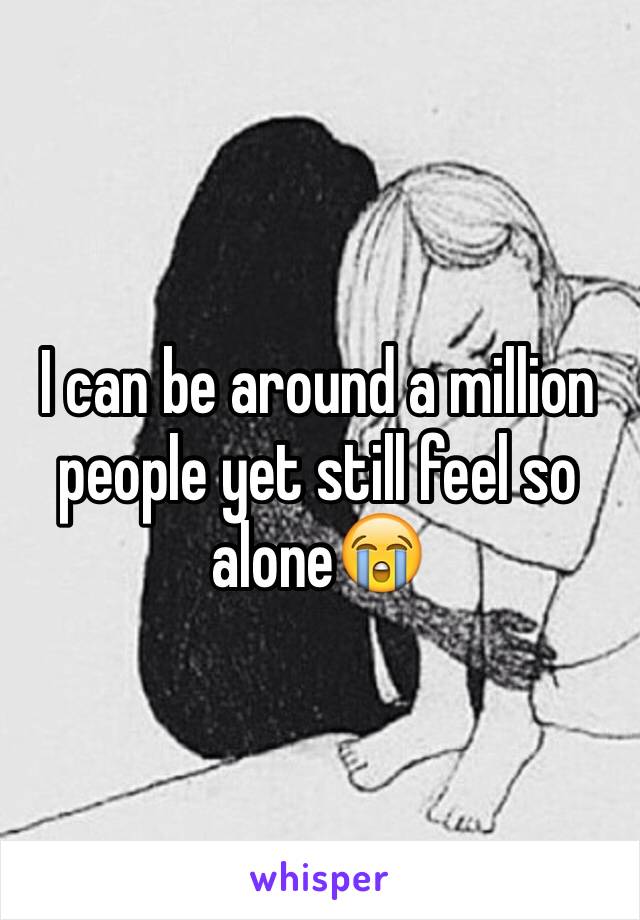 I can be around a million people yet still feel so alone😭