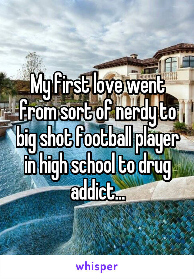 My first love went from sort of nerdy to big shot football player in high school to drug addict...