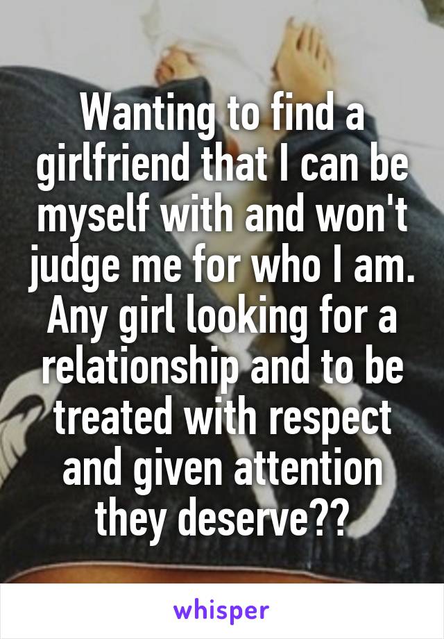 Wanting to find a girlfriend that I can be myself with and won't judge me for who I am. Any girl looking for a relationship and to be treated with respect and given attention they deserve??