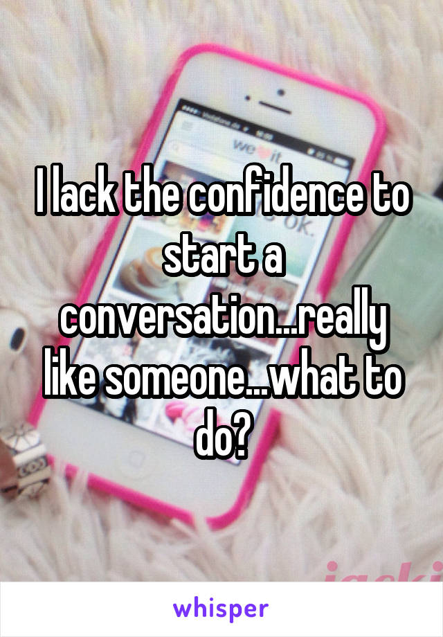 I lack the confidence to start a conversation...really like someone...what to do?