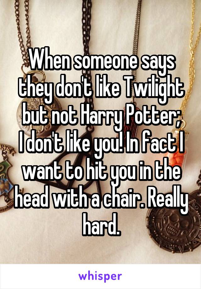 When someone says they don't like Twilight but not Harry Potter;
I don't like you! In fact I want to hit you in the head with a chair. Really hard.