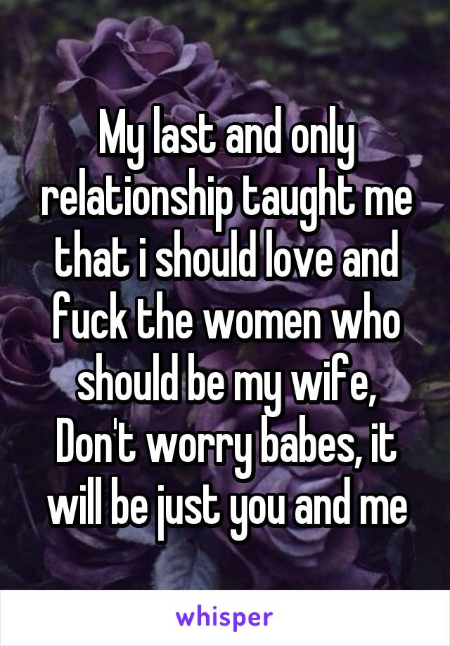 My last and only relationship taught me that i should love and fuck the women who should be my wife,
Don't worry babes, it will be just you and me