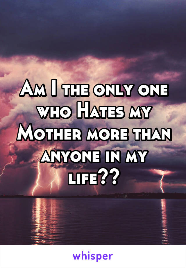 Am I the only one who Hates my Mother more than anyone in my life??