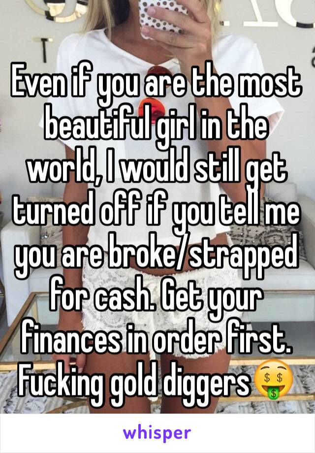 Even if you are the most beautiful girl in the world, I would still get turned off if you tell me you are broke/strapped for cash. Get your finances in order first. Fucking gold diggers🤑