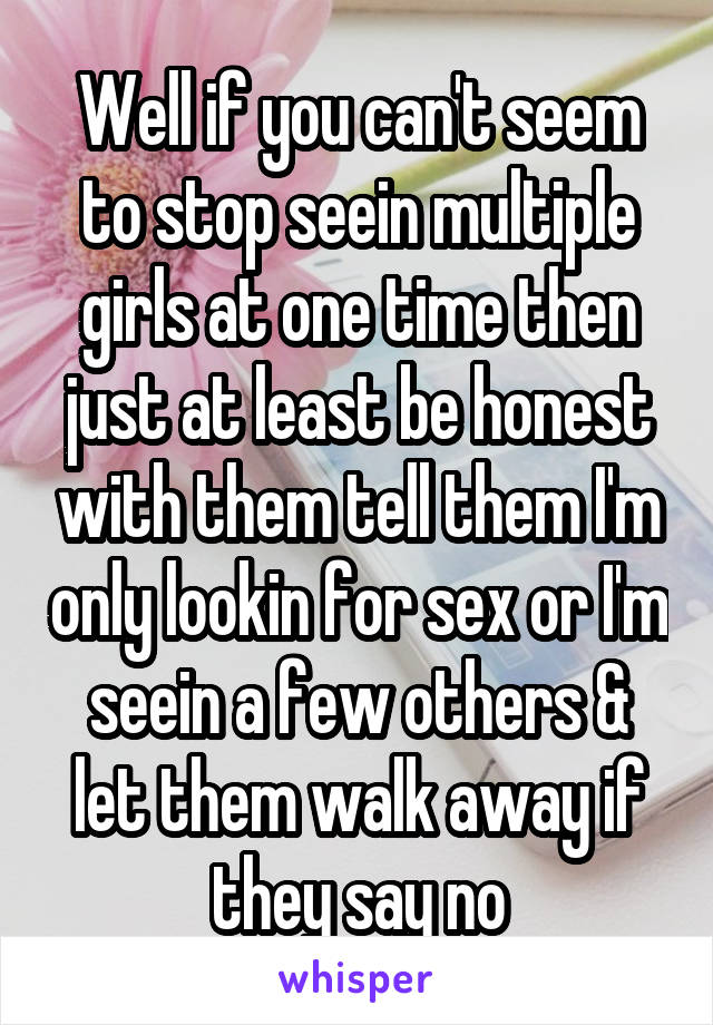 Well if you can't seem to stop seein multiple girls at one time then just at least be honest with them tell them I'm only lookin for sex or I'm seein a few others & let them walk away if they say no