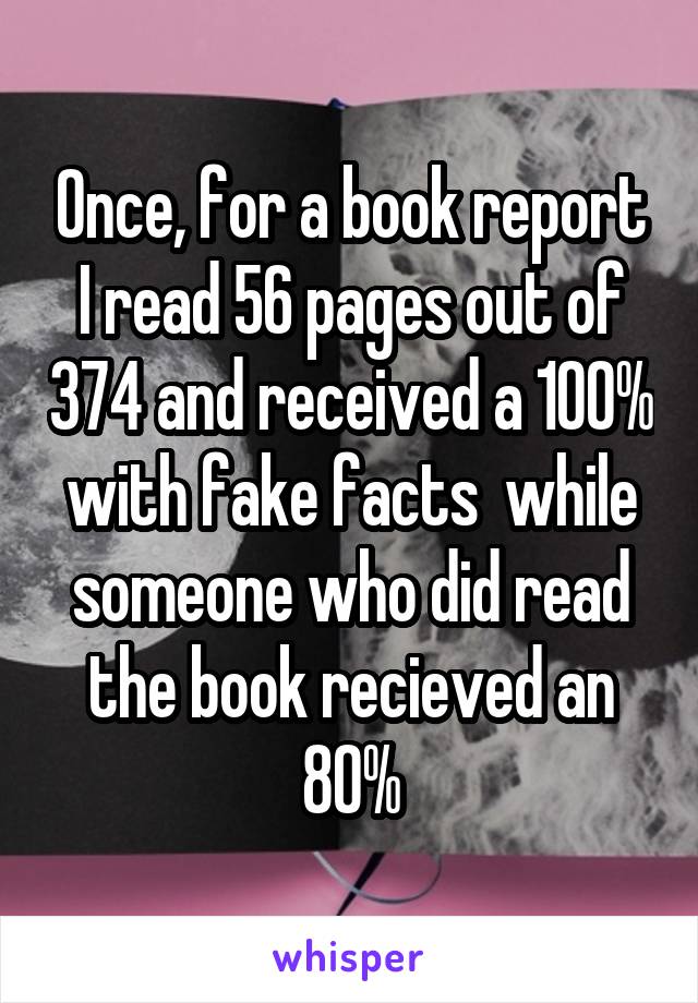 Once, for a book report I read 56 pages out of 374 and received a 100% with fake facts  while someone who did read the book recieved an 80%