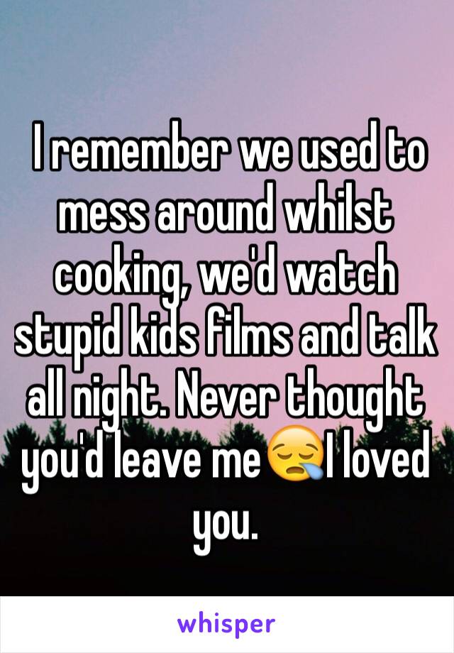  I remember we used to mess around whilst cooking, we'd watch stupid kids films and talk all night. Never thought you'd leave me😪I loved you.