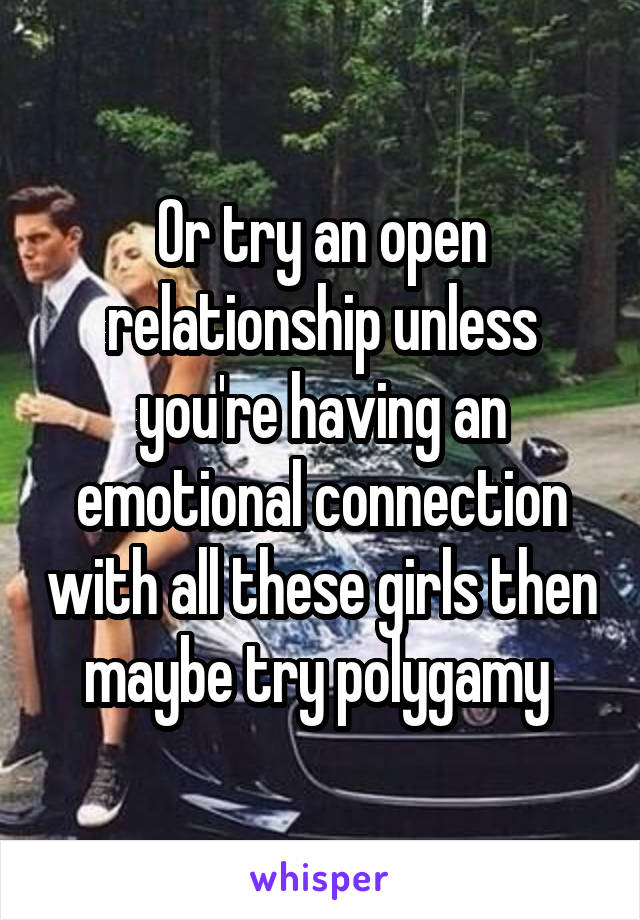 Or try an open relationship unless you're having an emotional connection with all these girls then maybe try polygamy 