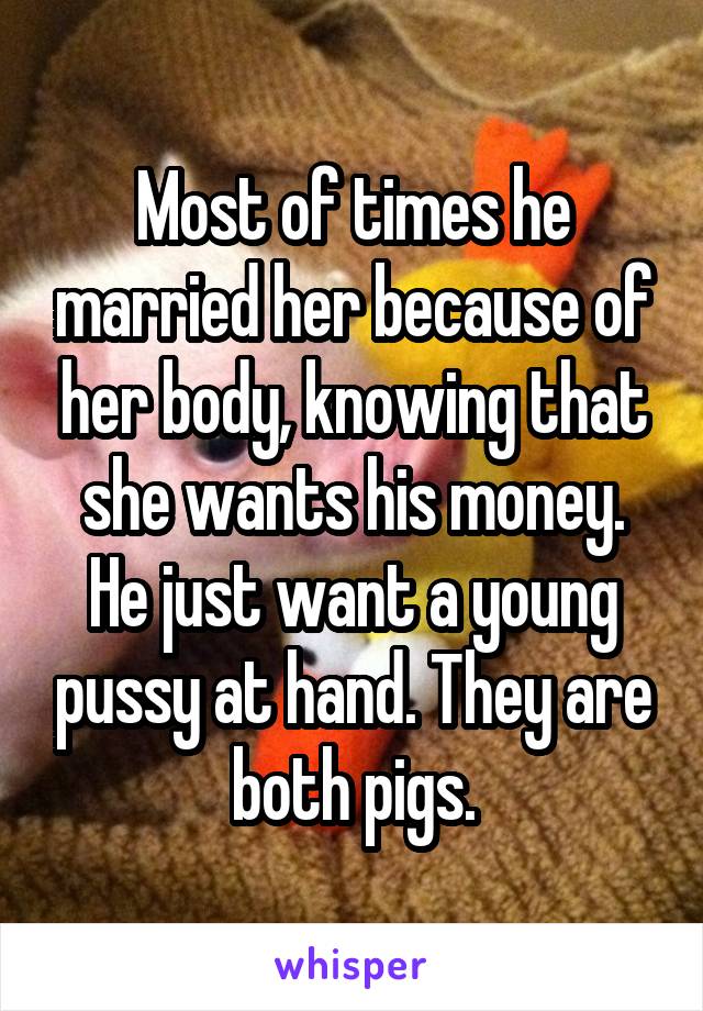 Most of times he married her because of her body, knowing that she wants his money. He just want a young pussy at hand. They are both pigs.