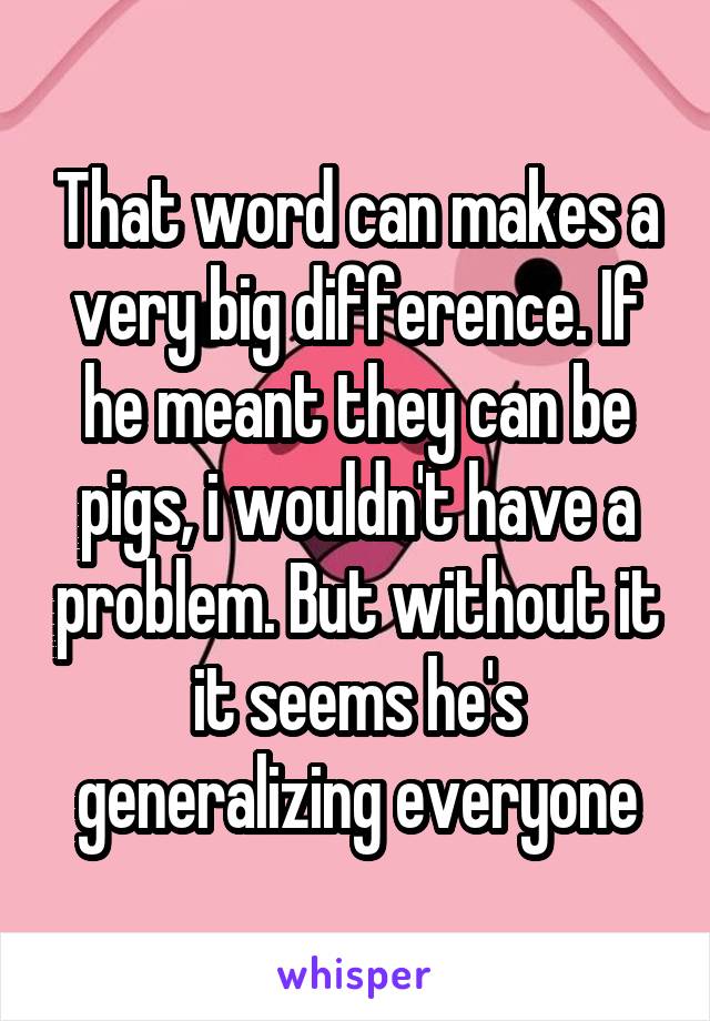 That word can makes a very big difference. If he meant they can be pigs, i wouldn't have a problem. But without it it seems he's generalizing everyone