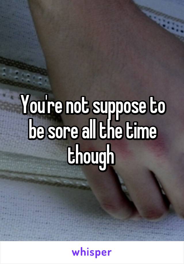 You're not suppose to be sore all the time though 