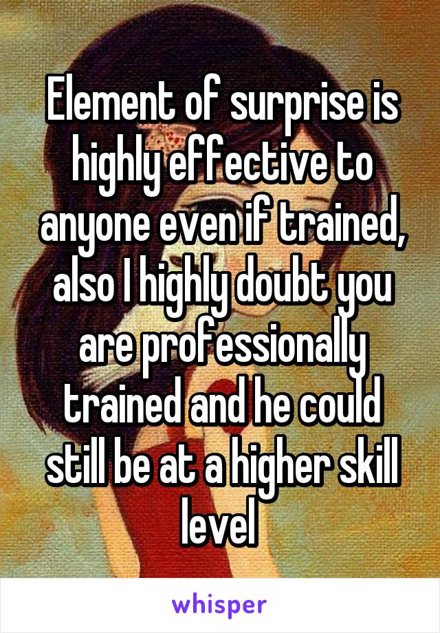 Element of surprise is highly effective to anyone even if trained, also I highly doubt you are professionally trained and he could still be at a higher skill level 