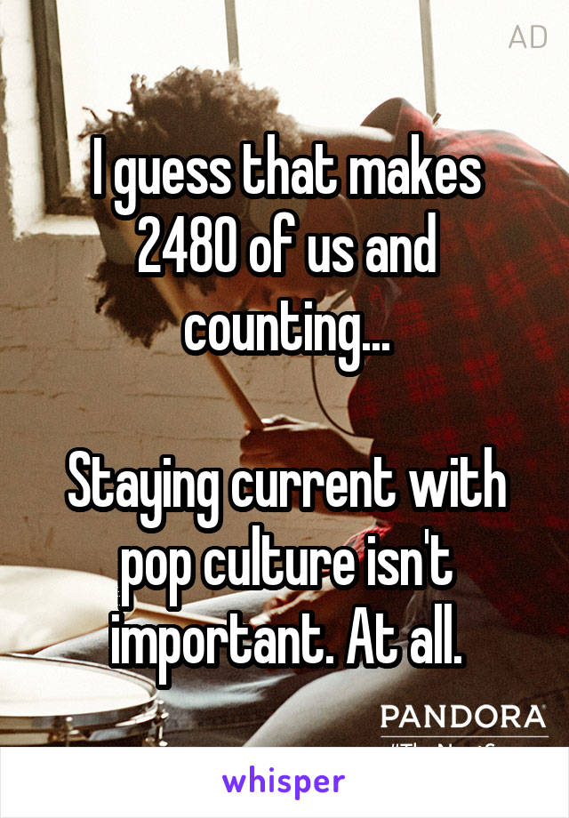 I guess that makes 2480 of us and counting...

Staying current with pop culture isn't important. At all.