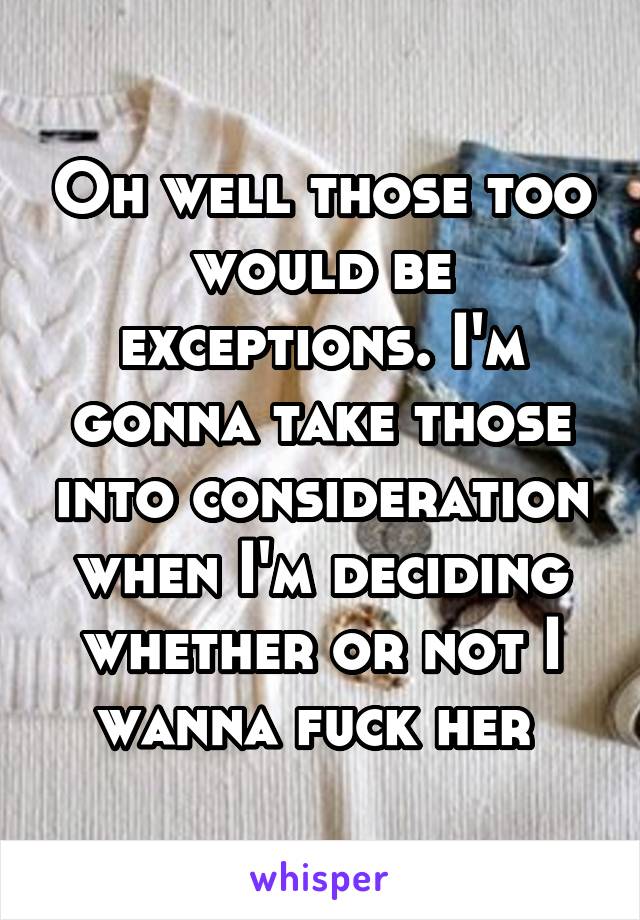 Oh well those too would be exceptions. I'm gonna take those into consideration when I'm deciding whether or not I wanna fuck her 