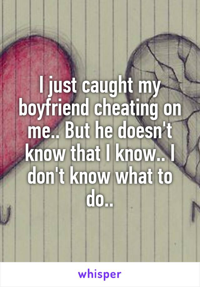 I just caught my boyfriend cheating on me.. But he doesn't know that I know.. I don't know what to do..