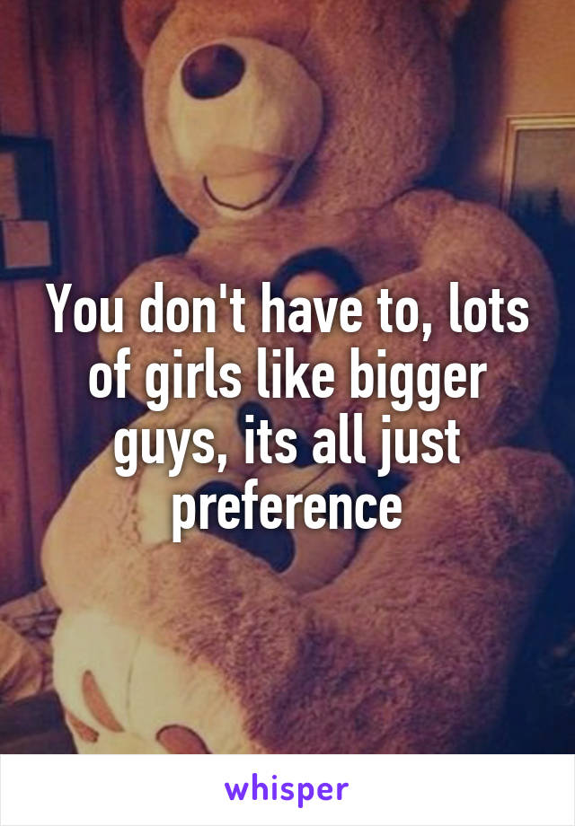 You don't have to, lots of girls like bigger guys, its all just preference