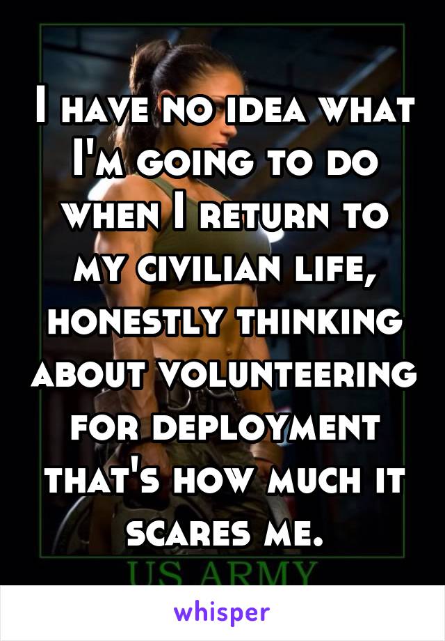 I have no idea what I'm going to do when I return to my civilian life, honestly thinking about volunteering for deployment that's how much it scares me.
