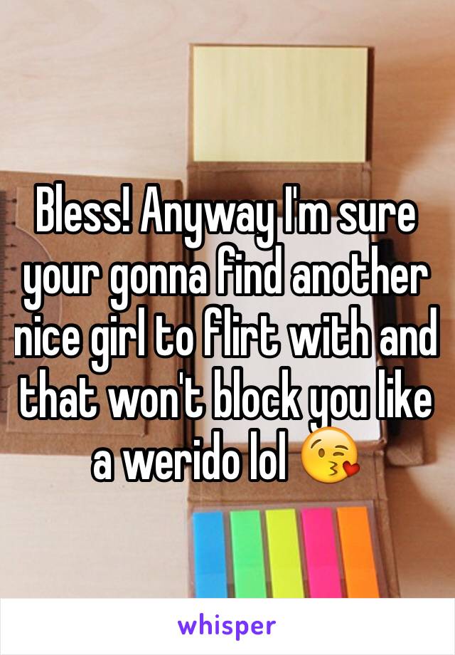 Bless! Anyway I'm sure your gonna find another nice girl to flirt with and that won't block you like a werido lol 😘