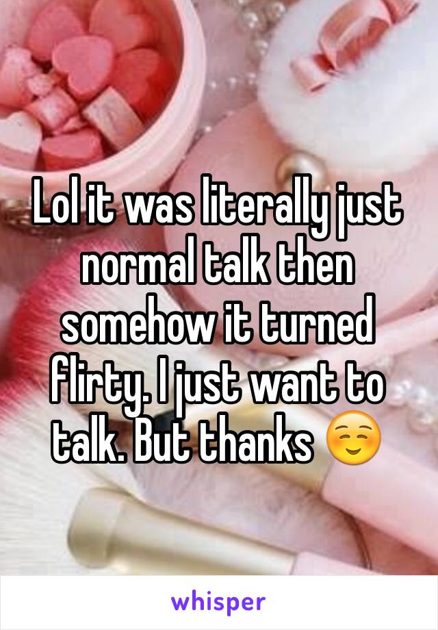 Lol it was literally just normal talk then somehow it turned flirty. I just want to talk. But thanks ☺️