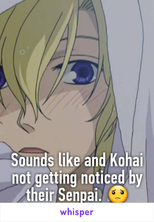 Sounds like and Kohai not getting noticed by their Senpai. 😟