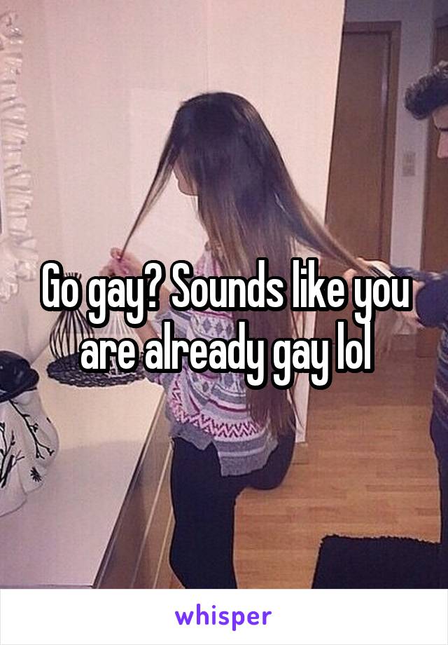 Go gay? Sounds like you are already gay lol