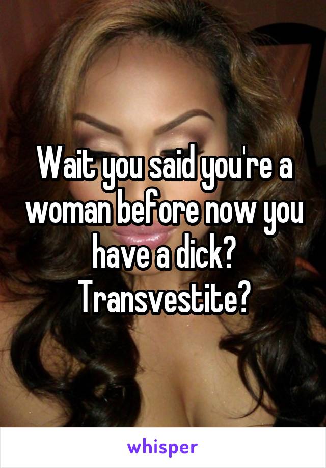 Wait you said you're a woman before now you have a dick? Transvestite?