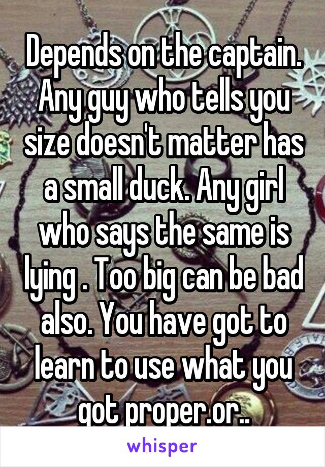 Depends on the captain. Any guy who tells you size doesn't matter has a small duck. Any girl who says the same is lying . Too big can be bad also. You have got to learn to use what you got proper.or..