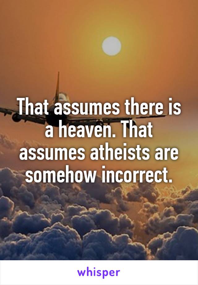 That assumes there is a heaven. That assumes atheists are somehow incorrect.