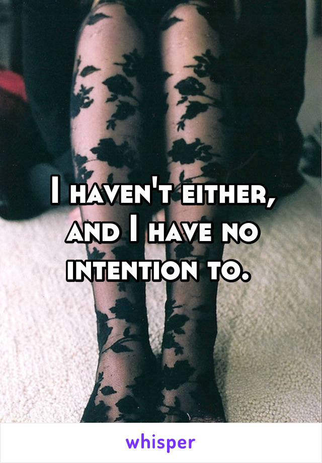 I haven't either, and I have no intention to. 