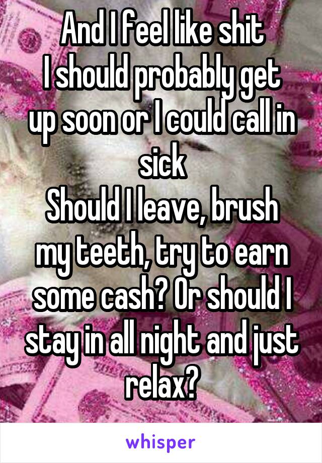 And I feel like shit
I should probably get up soon or I could call in sick
Should I leave, brush my teeth, try to earn some cash? Or should I stay in all night and just relax?
