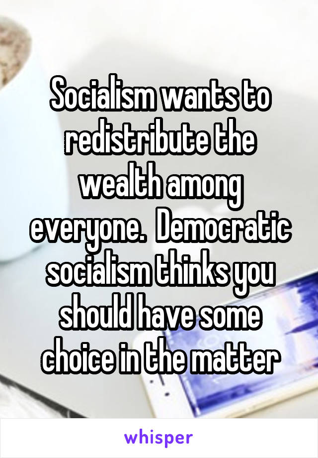 Socialism wants to redistribute the wealth among everyone.  Democratic socialism thinks you should have some choice in the matter