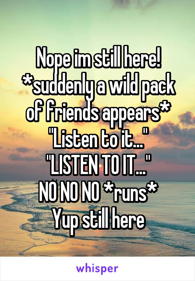 Nope im still here!
*suddenly a wild pack of friends appears*
"Listen to it..."
"LISTEN TO IT..."
NO NO NO *runs*
Yup still here