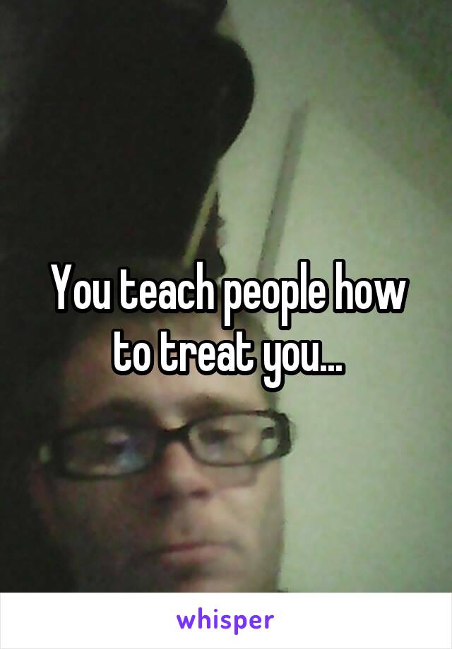 You teach people how to treat you...