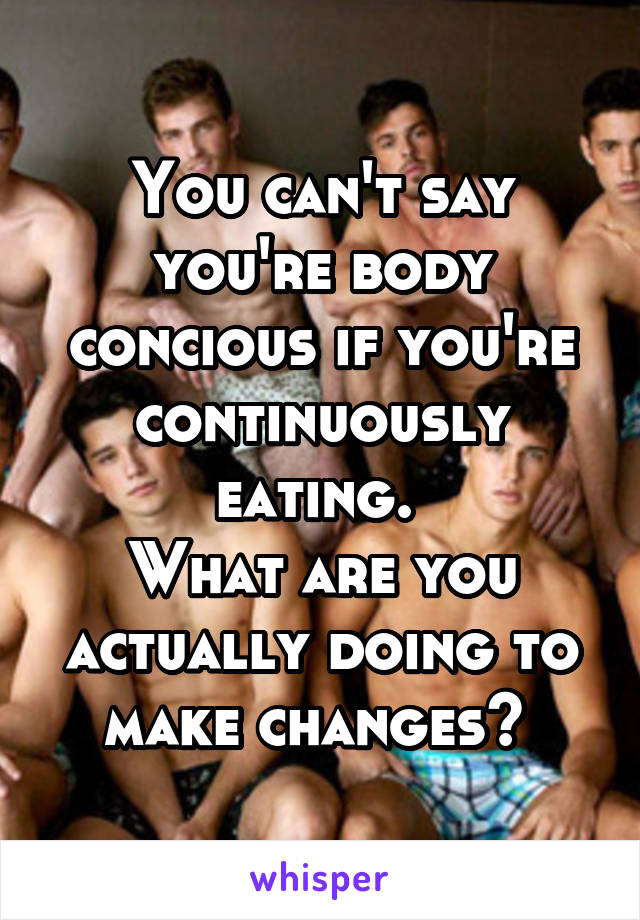 You can't say you're body concious if you're continuously eating. 
What are you actually doing to make changes? 