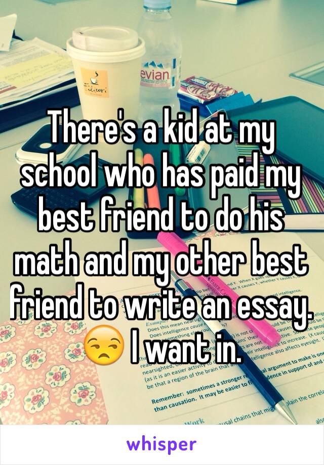 There's a kid at my school who has paid my best friend to do his math and my other best friend to write an essay.  😒 I want in.