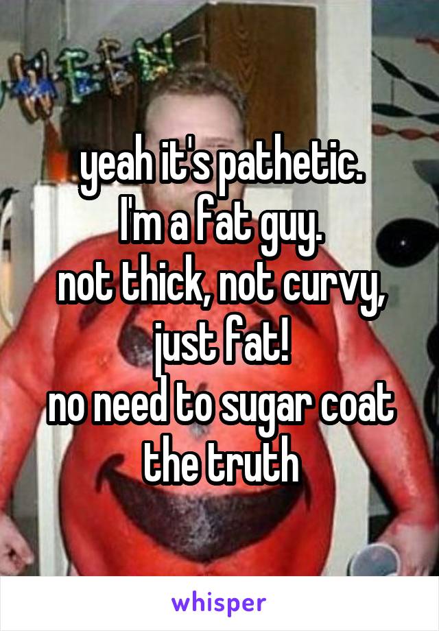 yeah it's pathetic.
I'm a fat guy.
not thick, not curvy,
just fat!
no need to sugar coat the truth