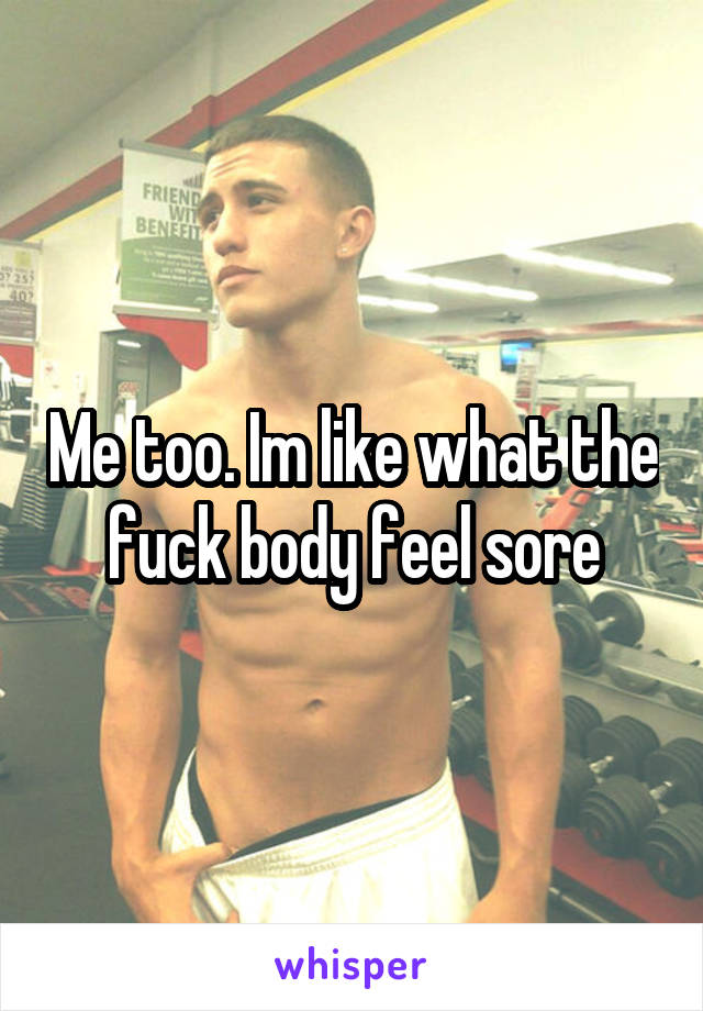 Me too. Im like what the fuck body feel sore