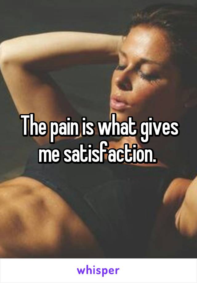 The pain is what gives me satisfaction. 