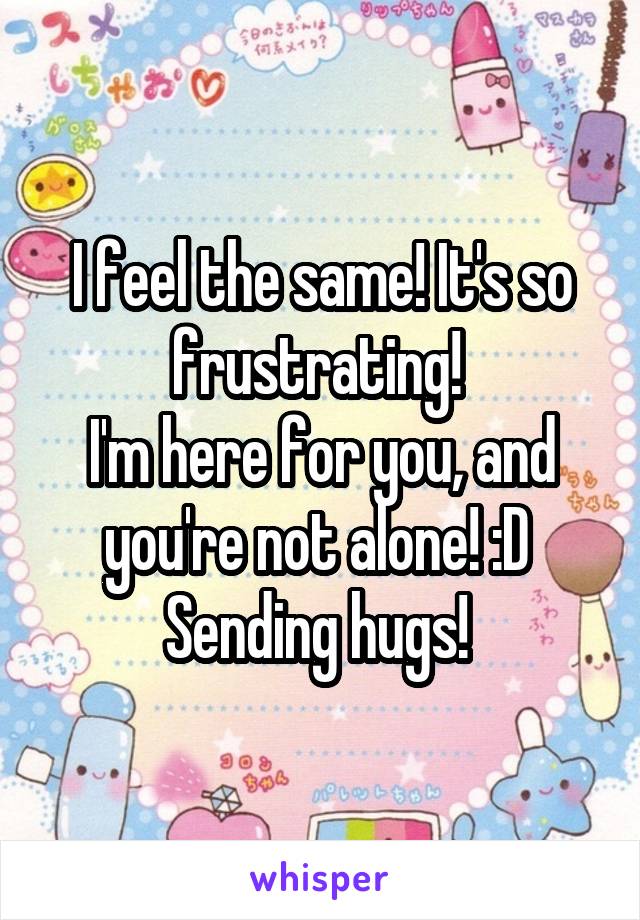 I feel the same! It's so frustrating! 
I'm here for you, and you're not alone! :D 
Sending hugs! 