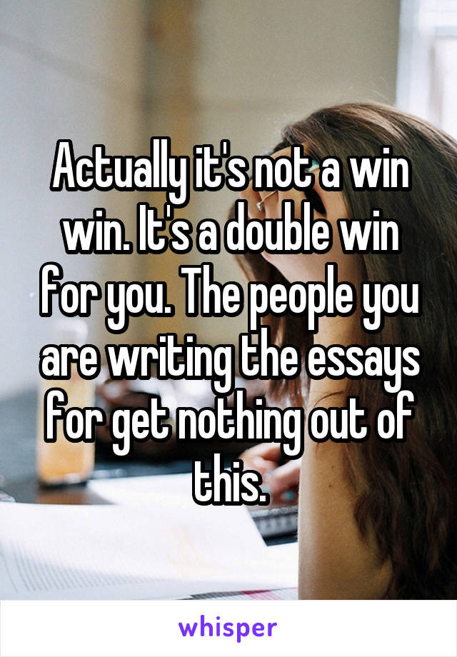 Actually it's not a win win. It's a double win for you. The people you are writing the essays for get nothing out of this.