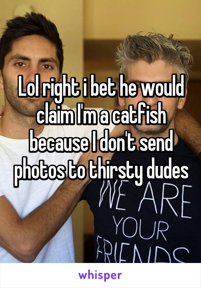 Lol right i bet he would claim I'm a catfish because I don't send photos to thirsty dudes 