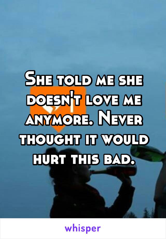 She told me she doesn't love me anymore. Never thought it would hurt this bad.