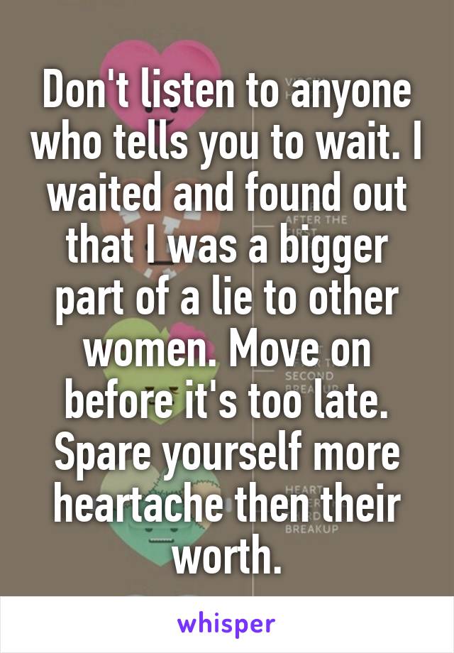 Don't listen to anyone who tells you to wait. I waited and found out that I was a bigger part of a lie to other women. Move on before it's too late. Spare yourself more heartache then their worth.